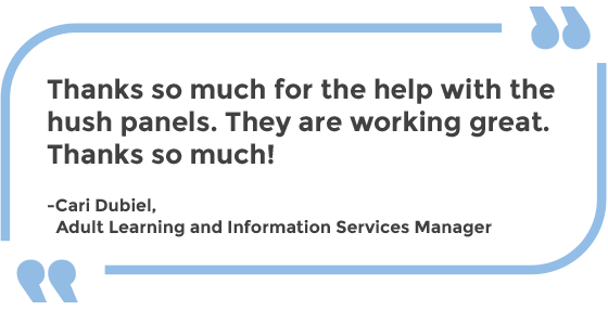 Thanks so much for the help with the hush panels. They are working great. Thanks so much! -Cari Dubiel, Adult Learning and Information Services Manager