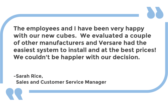 The employees and I have been very happy with our new cubes. We evaluated a couple of other manufacturers and Versare had the easiest system to install and at the best prices! We couldn't be happier with our decision. -Sarah Rice, Sales and Customer Service Manager