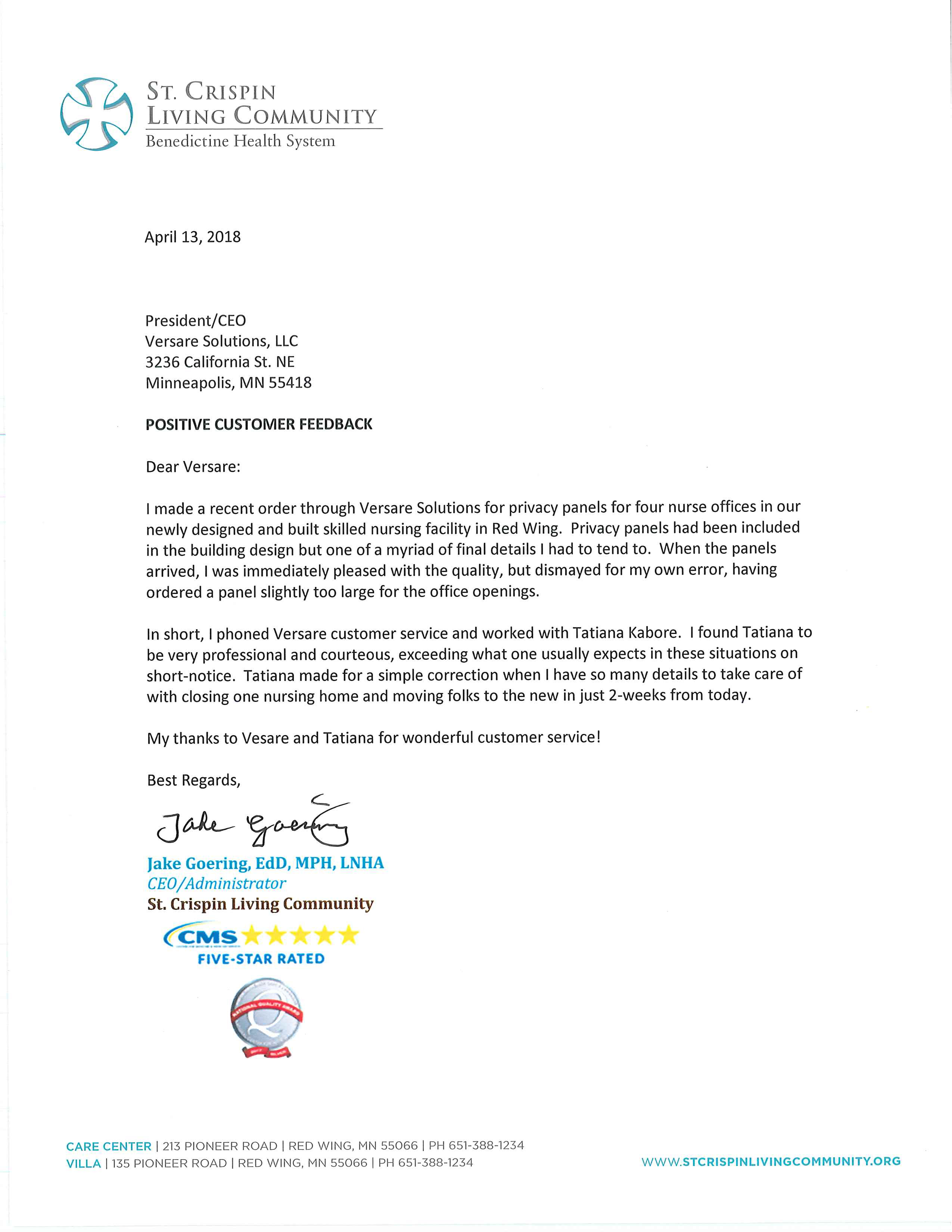 Benedictine Health System April 13, 2018 President/CEO Versare Solutions, LLC 3236 California St. NE Minneapolis, MN 55418 POSITIVE CUSTOMER FEEDBACK Dear Versa re: I made a recent order through Versa re Solutions for privacy panels for four nurse offices in our newly designed and built skilled nursing facility in Red Wing. Privacy panels had been included in the building design but one of a myriad of final details I had to tend to. When the panels arrived, I was immediately pleased with the quality, but dismayed for my own error, having ordered a panel slightly too large for the office openings. In short, I phoned Versa re customer service and worked with Tatiana Kabore. I found Tatiana to be very professional and courteous, exceeding what one usually expects in these situations on short-notice. Tatiana made for a simple correction when I have so many details to take care of with closing one nursing home and moving folks to the new in just 2-weeks from today. My thanks to Vesare and Tatiana for wonderful customer service! Best Regards,