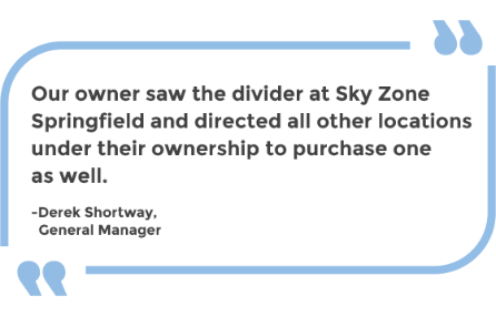 Our owner saw the divider at Sky Zone Springfield and directed all other locations under their ownership to purchase one as well. -Derek Shortway, General Manager 